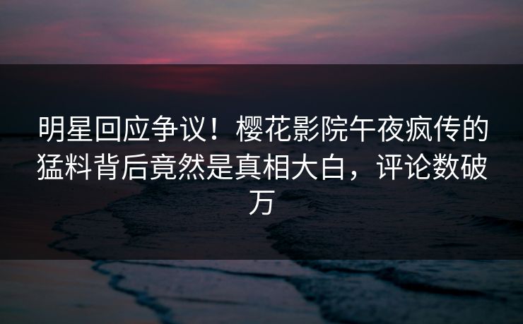 明星回应争议！樱花影院午夜疯传的猛料背后竟然是真相大白，评论数破万