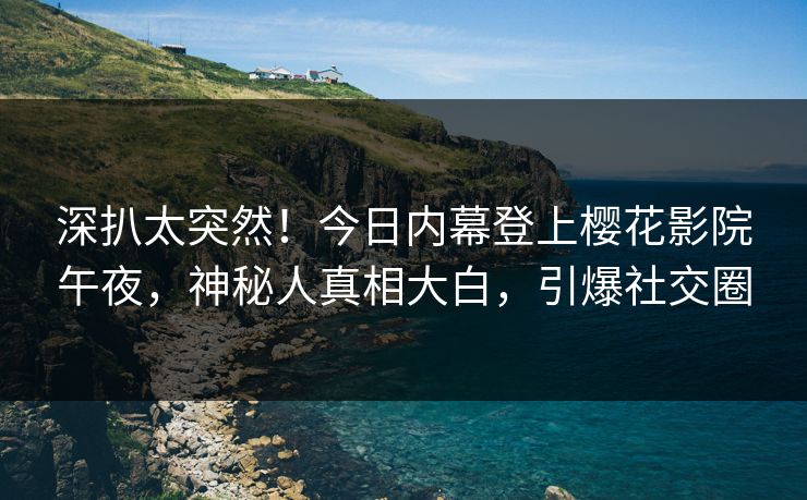 深扒太突然！今日内幕登上樱花影院午夜，神秘人真相大白，引爆社交圈