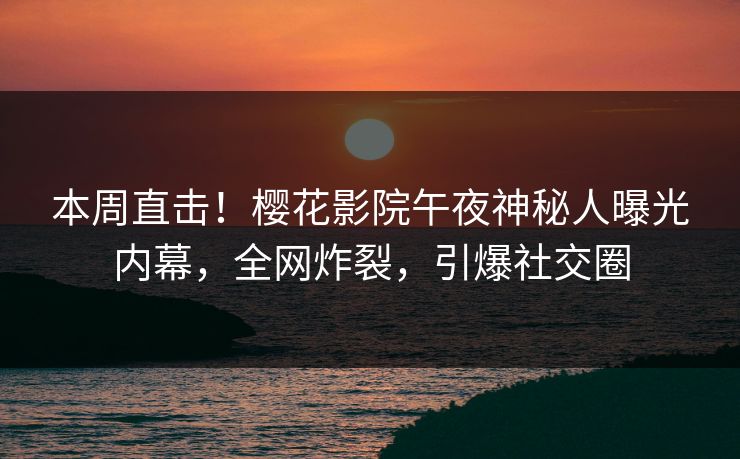 本周直击！樱花影院午夜神秘人曝光内幕，全网炸裂，引爆社交圈