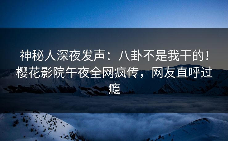 神秘人深夜发声：八卦不是我干的！樱花影院午夜全网疯传，网友直呼过瘾