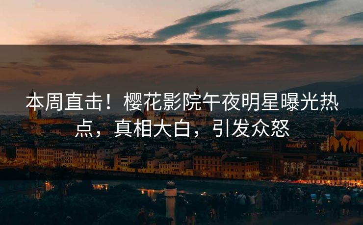 本周直击！樱花影院午夜明星曝光热点，真相大白，引发众怒