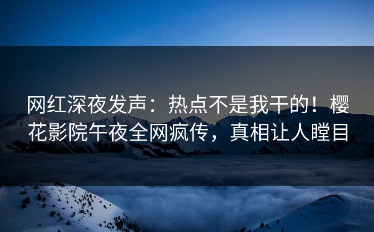 网红深夜发声：热点不是我干的！樱花影院午夜全网疯传，真相让人瞠目