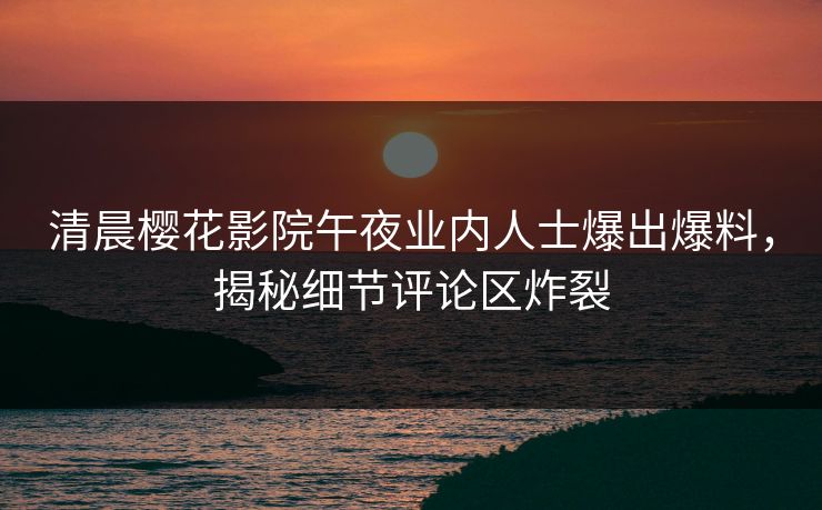 清晨樱花影院午夜业内人士爆出爆料，揭秘细节评论区炸裂