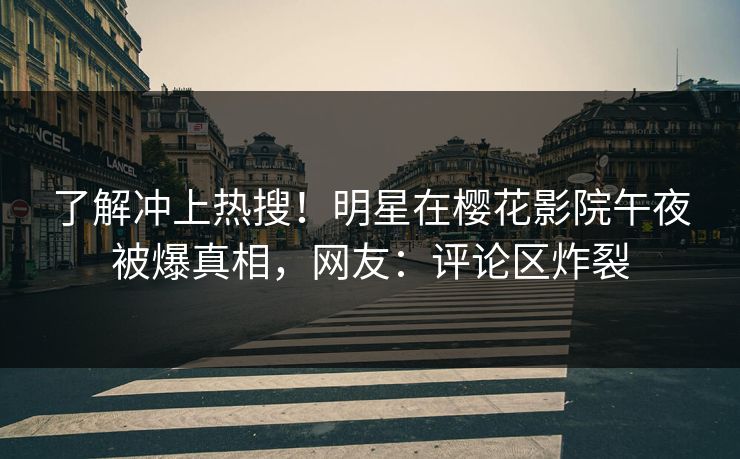 了解冲上热搜！明星在樱花影院午夜被爆真相，网友：评论区炸裂