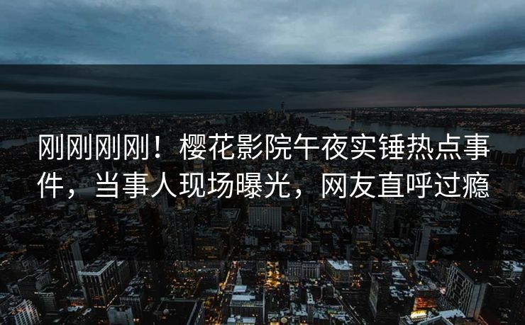 刚刚刚刚！樱花影院午夜实锤热点事件，当事人现场曝光，网友直呼过瘾