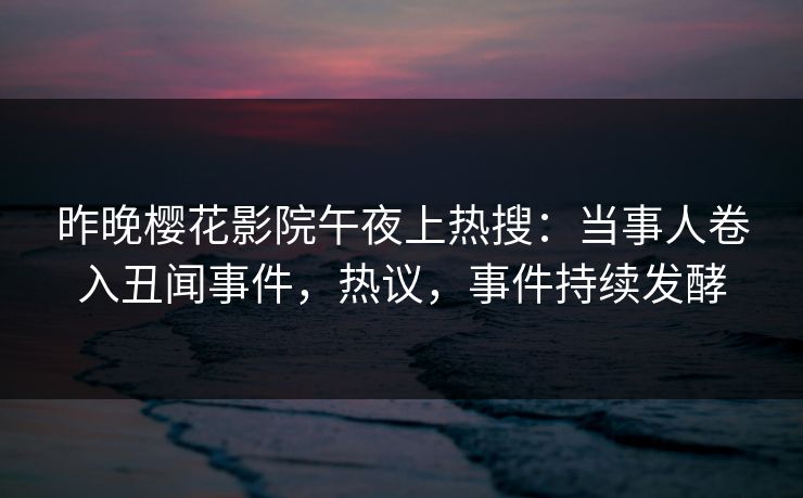 昨晚樱花影院午夜上热搜：当事人卷入丑闻事件，热议，事件持续发酵
