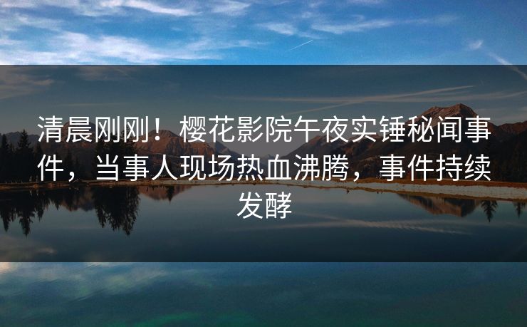 清晨刚刚！樱花影院午夜实锤秘闻事件，当事人现场热血沸腾，事件持续发酵