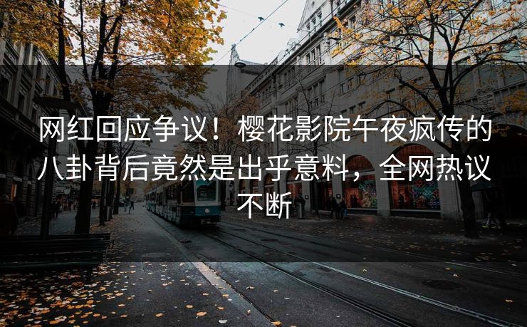 网红回应争议！樱花影院午夜疯传的八卦背后竟然是出乎意料，全网热议不断