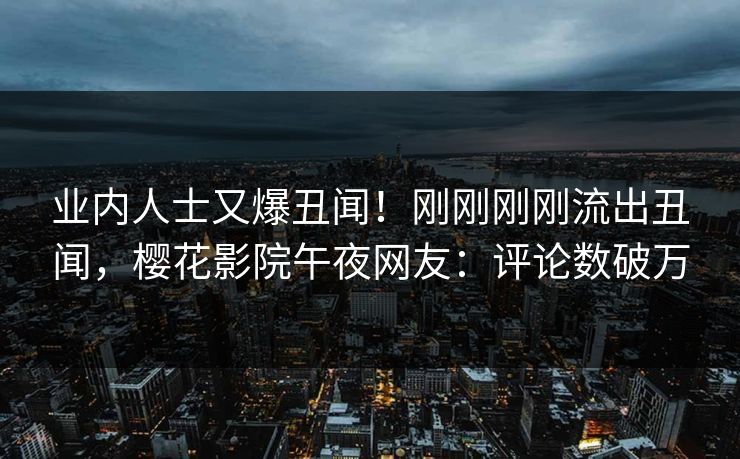 业内人士又爆丑闻！刚刚刚刚流出丑闻，樱花影院午夜网友：评论数破万