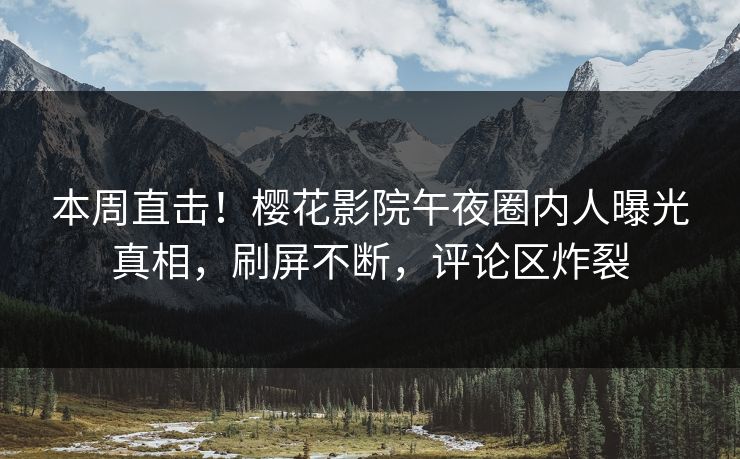 本周直击！樱花影院午夜圈内人曝光真相，刷屏不断，评论区炸裂