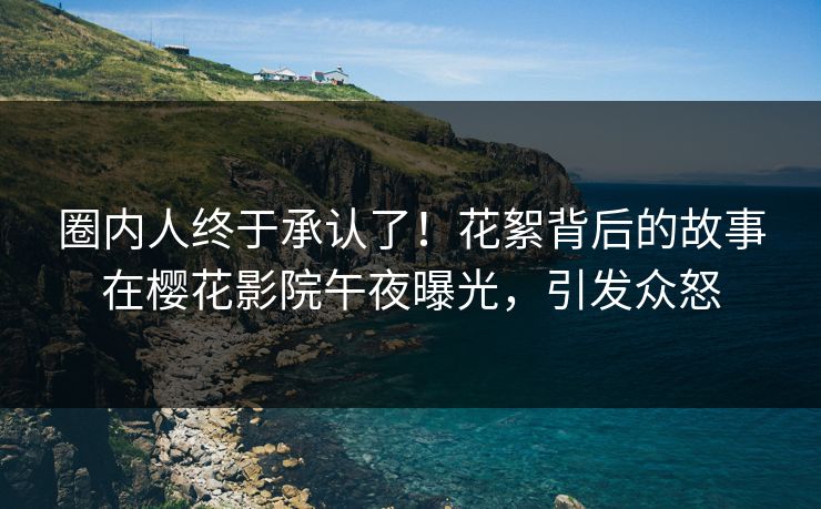 圈内人终于承认了！花絮背后的故事在樱花影院午夜曝光，引发众怒