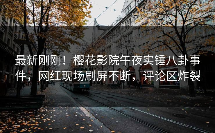最新刚刚！樱花影院午夜实锤八卦事件，网红现场刷屏不断，评论区炸裂