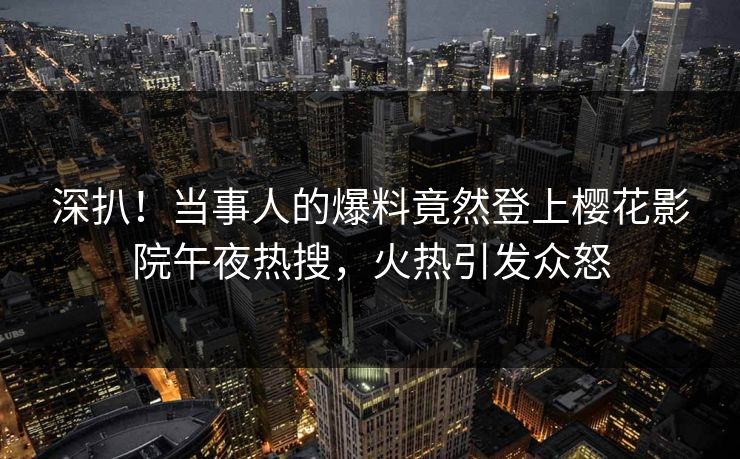 深扒！当事人的爆料竟然登上樱花影院午夜热搜，火热引发众怒