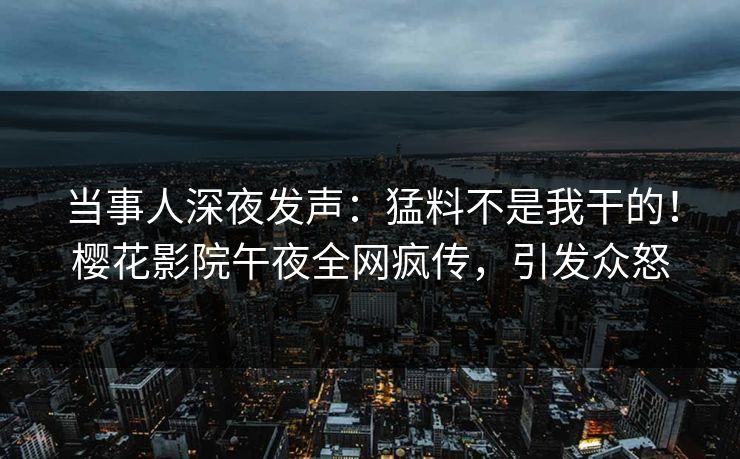 当事人深夜发声：猛料不是我干的！樱花影院午夜全网疯传，引发众怒