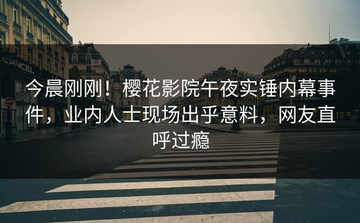 今晨刚刚！樱花影院午夜实锤内幕事件，业内人士现场出乎意料，网友直呼过瘾