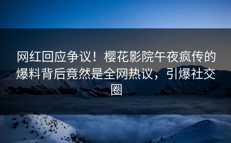 网红回应争议！樱花影院午夜疯传的爆料背后竟然是全网热议，引爆社交圈