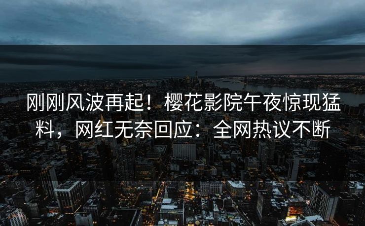 刚刚风波再起！樱花影院午夜惊现猛料，网红无奈回应：全网热议不断