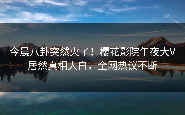 今晨八卦突然火了！樱花影院午夜大V居然真相大白，全网热议不断