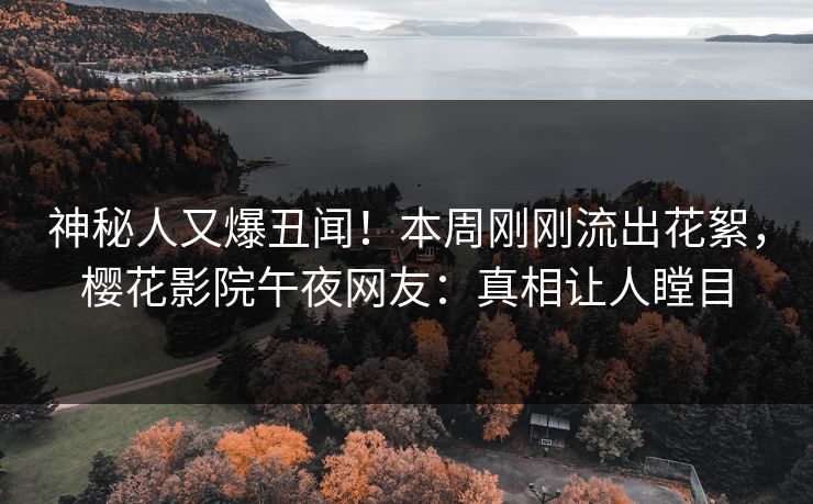 神秘人又爆丑闻！本周刚刚流出花絮，樱花影院午夜网友：真相让人瞠目