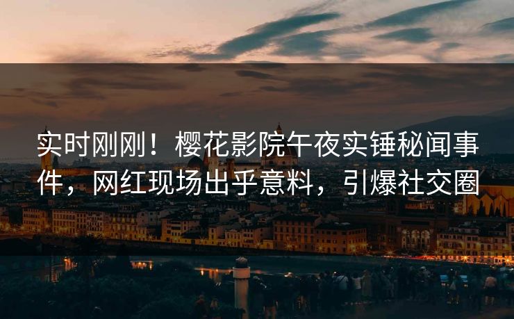 实时刚刚！樱花影院午夜实锤秘闻事件，网红现场出乎意料，引爆社交圈