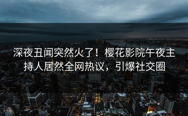 深夜丑闻突然火了！樱花影院午夜主持人居然全网热议，引爆社交圈
