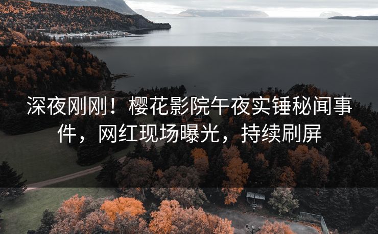 深夜刚刚！樱花影院午夜实锤秘闻事件，网红现场曝光，持续刷屏