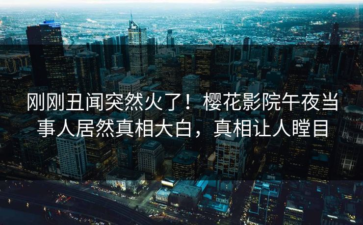 刚刚丑闻突然火了！樱花影院午夜当事人居然真相大白，真相让人瞠目