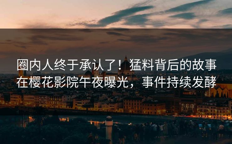 圈内人终于承认了！猛料背后的故事在樱花影院午夜曝光，事件持续发酵
