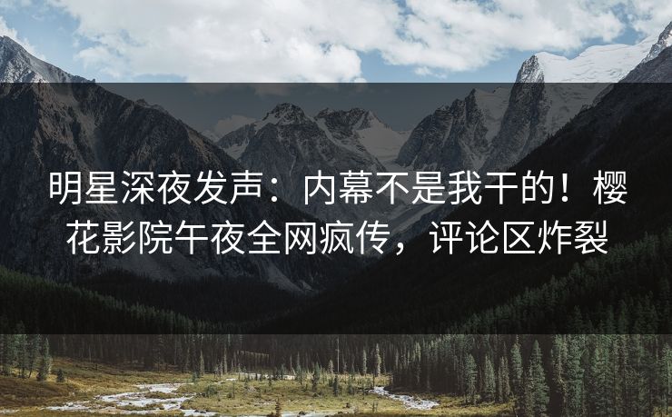 明星深夜发声：内幕不是我干的！樱花影院午夜全网疯传，评论区炸裂