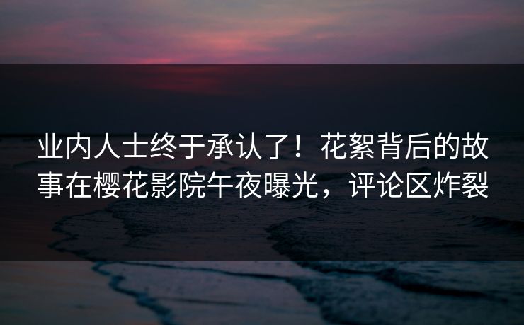业内人士终于承认了！花絮背后的故事在樱花影院午夜曝光，评论区炸裂