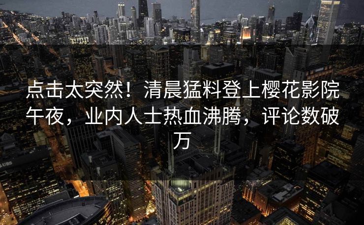 点击太突然！清晨猛料登上樱花影院午夜，业内人士热血沸腾，评论数破万