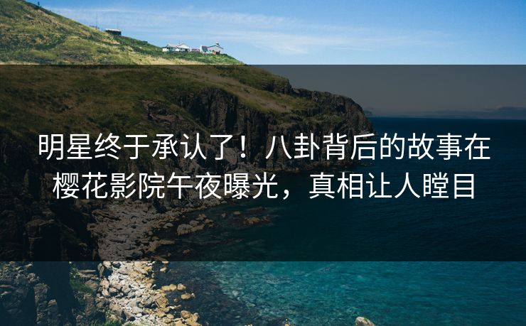 明星终于承认了！八卦背后的故事在樱花影院午夜曝光，真相让人瞠目