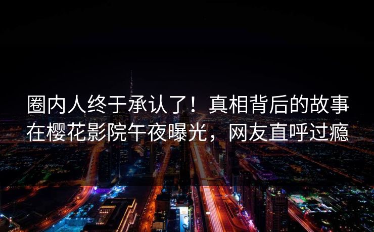 圈内人终于承认了！真相背后的故事在樱花影院午夜曝光，网友直呼过瘾