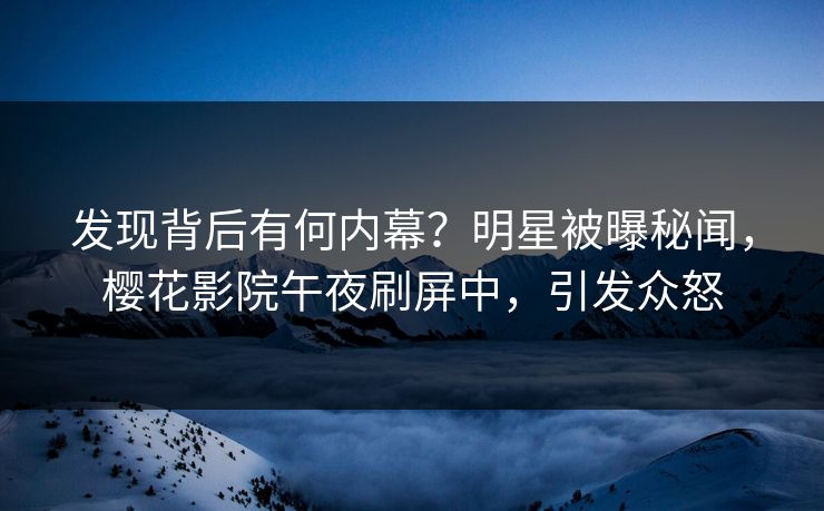 发现背后有何内幕？明星被曝秘闻，樱花影院午夜刷屏中，引发众怒