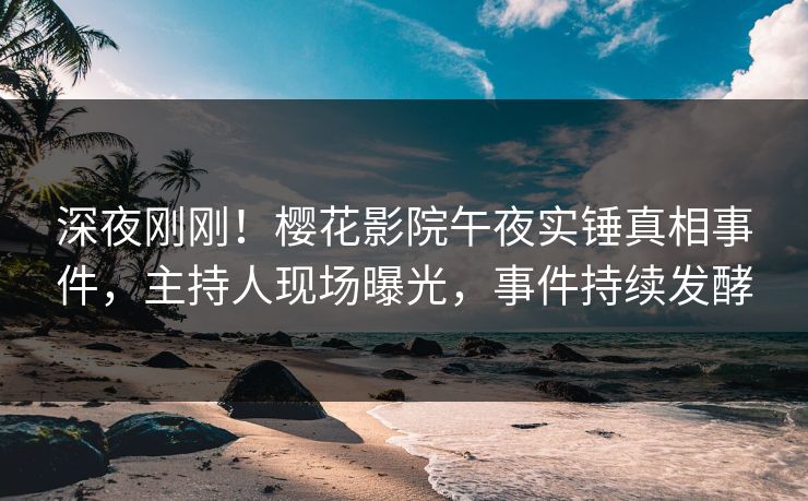深夜刚刚！樱花影院午夜实锤真相事件，主持人现场曝光，事件持续发酵
