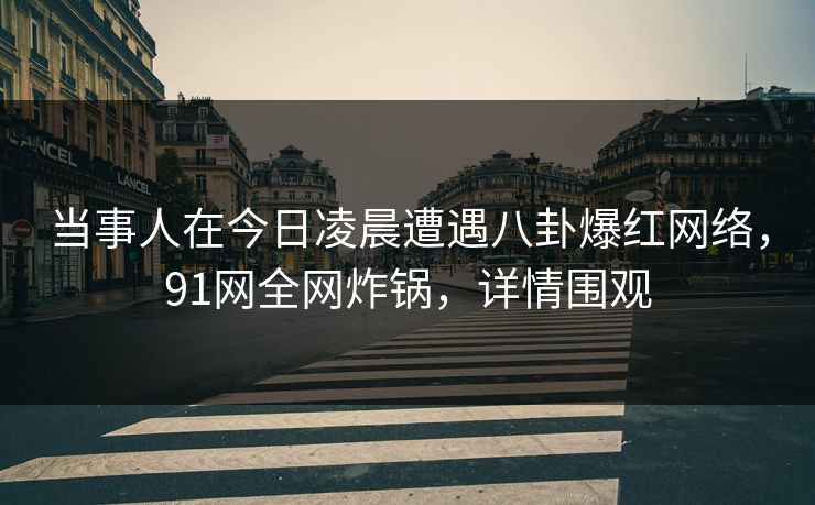 当事人在今日凌晨遭遇八卦爆红网络，91网全网炸锅，详情围观