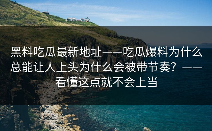 黑料吃瓜最新地址——吃瓜爆料为什么总能让人上头为什么会被带节奏？——看懂这点就不会上当