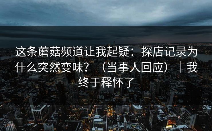这条蘑菇频道让我起疑：探店记录为什么突然变味？（当事人回应）｜我终于释怀了