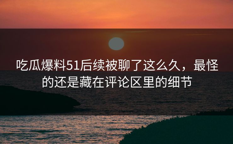 吃瓜爆料51后续被聊了这么久，最怪的还是藏在评论区里的细节