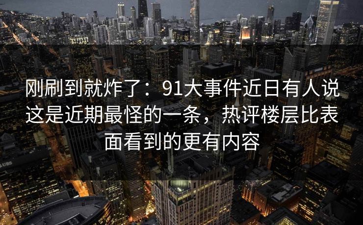 刚刷到就炸了：91大事件近日有人说这是近期最怪的一条，热评楼层比表面看到的更有内容