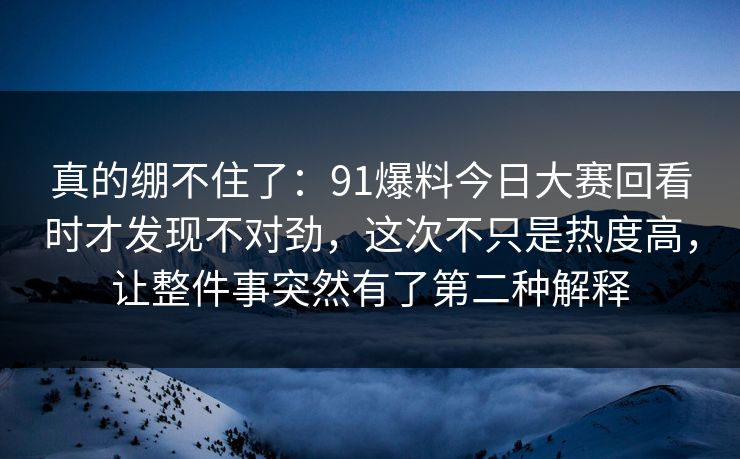 真的绷不住了：91爆料今日大赛回看时才发现不对劲，这次不只是热度高，让整件事突然有了第二种解释